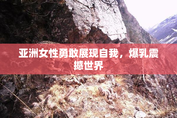 亚洲女性勇敢展现自我，爆乳震撼世界