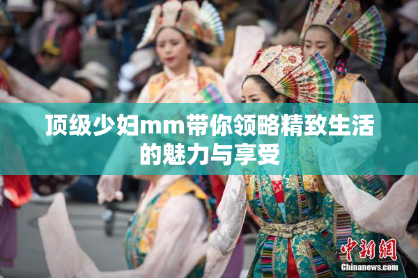 顶级少妇mm带你领略精致生活的魅力与享受