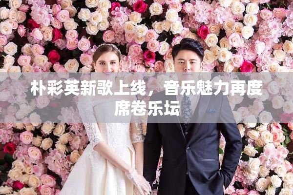 朴彩英新歌上线，音乐魅力再度席卷乐坛