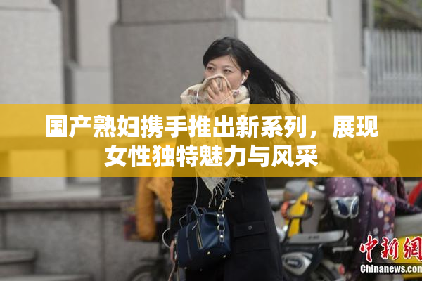 国产熟妇携手推出新系列，展现女性独特魅力与风采