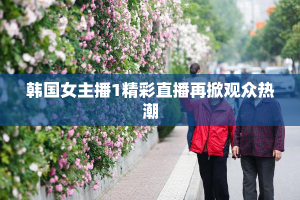 韩国女主播1精彩直播再掀观众热潮