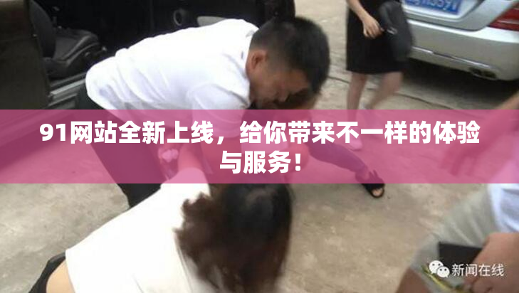 91网站全新上线，给你带来不一样的体验与服务！