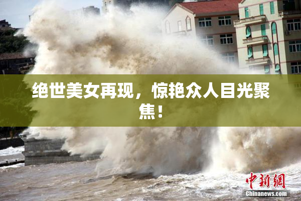 绝世美女再现，惊艳众人目光聚焦！