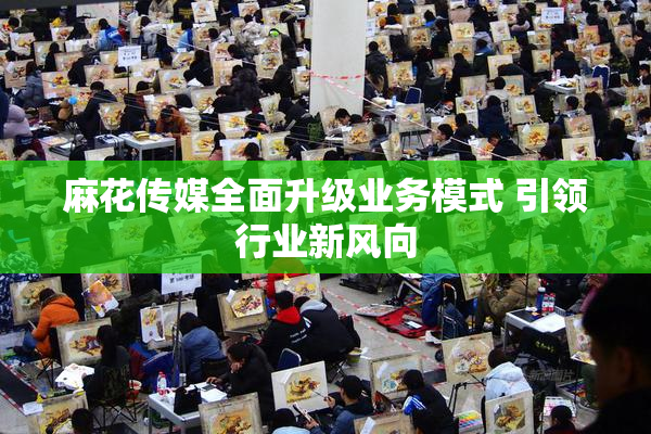 麻花传媒全面升级业务模式 引领行业新风向