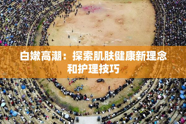白嫩高潮：探索肌肤健康新理念和护理技巧
