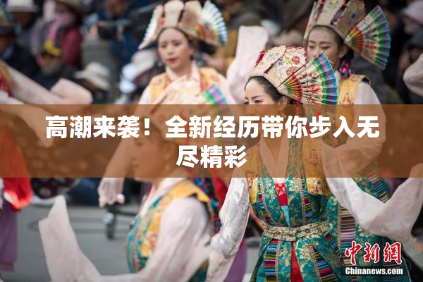 高潮来袭！全新经历带你步入无尽精彩