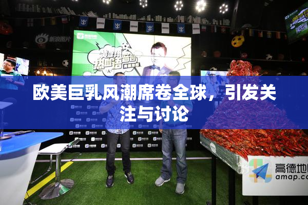 欧美巨乳风潮席卷全球，引发关注与讨论