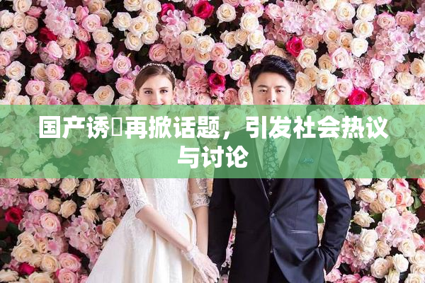 国产诱奷再掀话题，引发社会热议与讨论