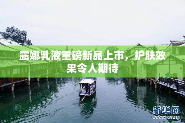 露娜乳液重磅新品上市，护肤效果令人期待