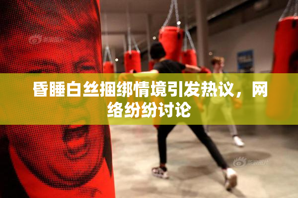 昏睡白丝捆绑情境引发热议，网络纷纷讨论