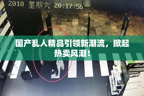 国产乱人精品引领新潮流，掀起热卖风潮！