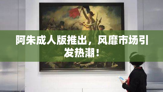 阿朱成人版推出，风靡市场引发热潮！