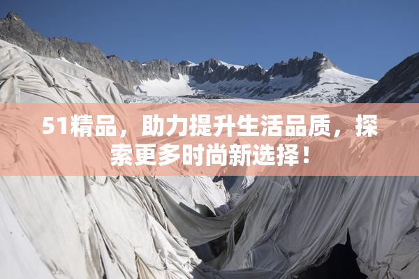 51精品，助力提升生活品质，探索更多时尚新选择！