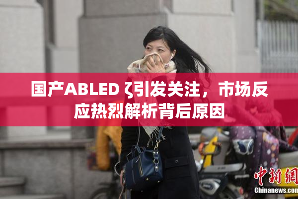 国产ABLED ζ引发关注，市场反应热烈解析背后原因
