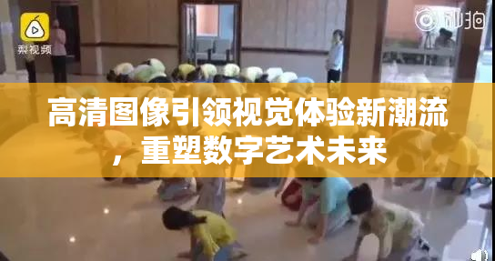 高清图像引领视觉体验新潮流，重塑数字艺术未来