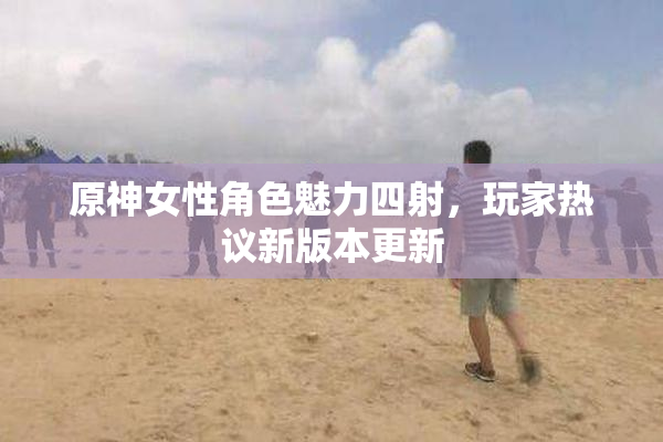 原神女性角色魅力四射，玩家热议新版本更新