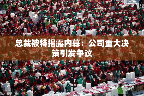 总裁被特揭露内幕：公司重大决策引发争议