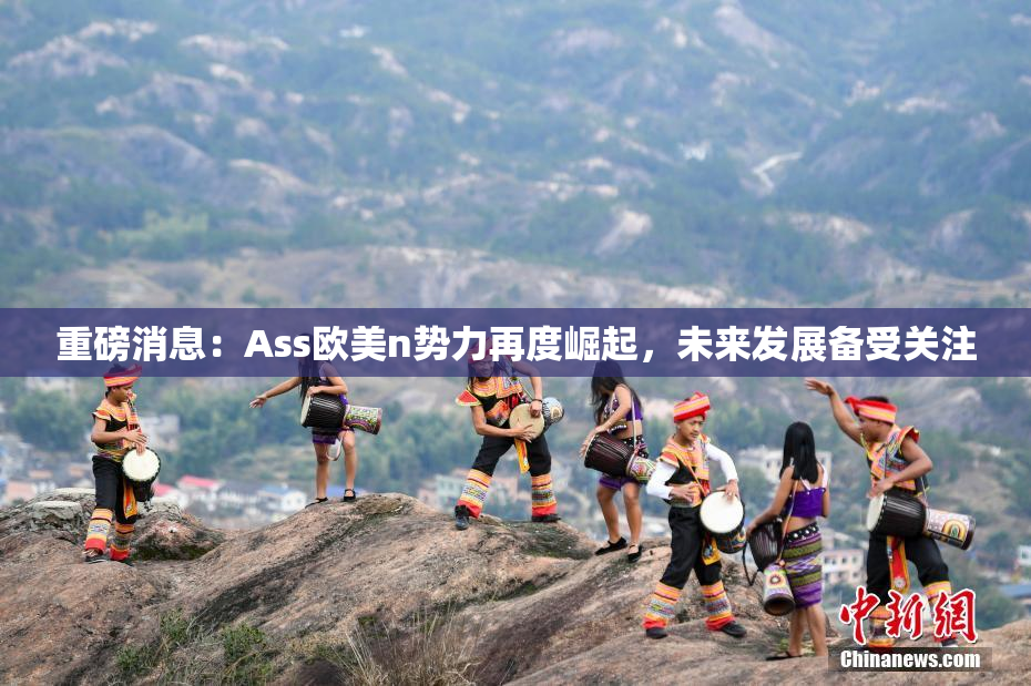重磅消息：Ass欧美n势力再度崛起，未来发展备受关注