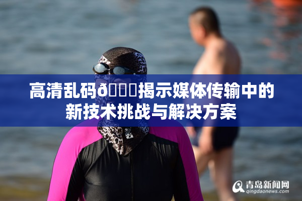 高清乱码🔞揭示媒体传输中的新技术挑战与解决方案