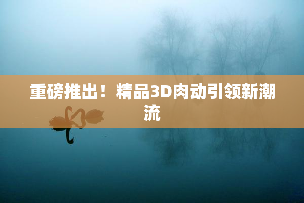 重磅推出！精品3D肉动引领新潮流