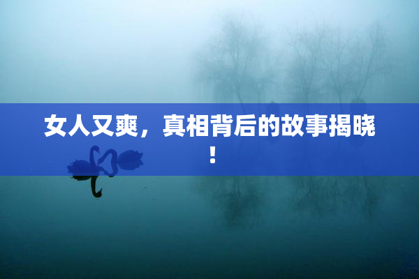 女人又爽，真相背后的故事揭晓！