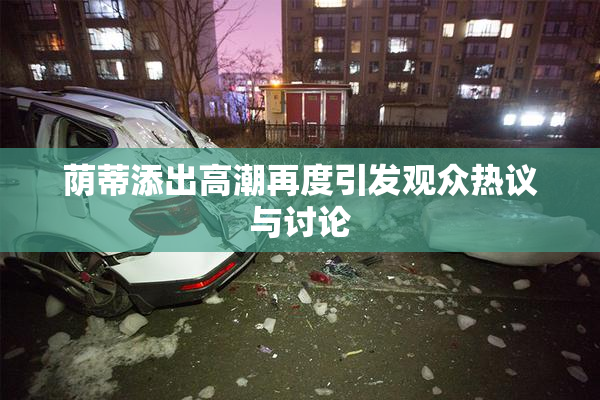 荫蒂添出高潮再度引发观众热议与讨论