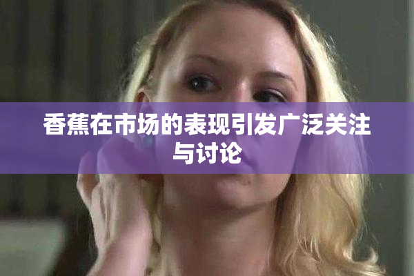 香蕉在市场的表现引发广泛关注与讨论