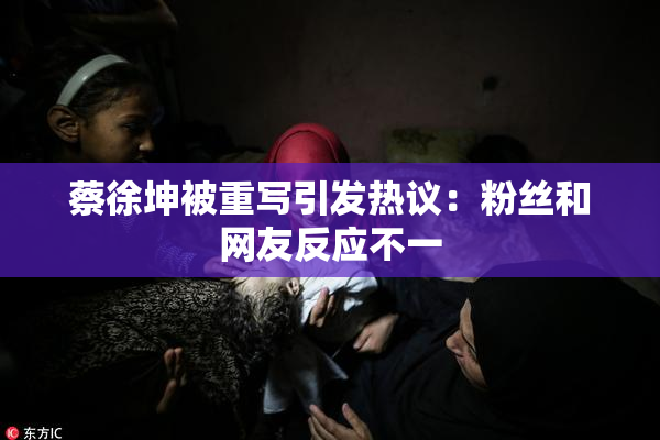 蔡徐坤被重写引发热议：粉丝和网友反应不一