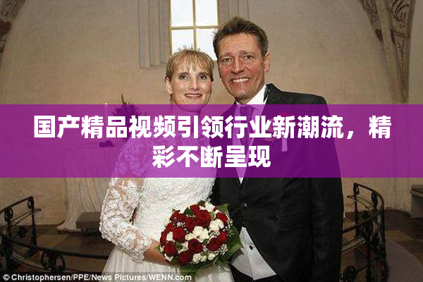 国产精品视频引领行业新潮流，精彩不断呈现