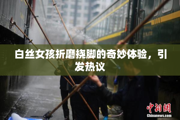 白丝女孩折磨挠脚的奇妙体验，引发热议