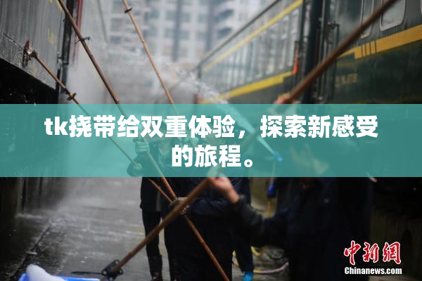 tk挠带给双重体验，探索新感受的旅程。
