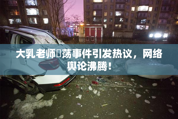 大乳老师婬荡事件引发热议，网络舆论沸腾！