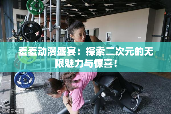 羞羞动漫盛宴：探索二次元的无限魅力与惊喜！