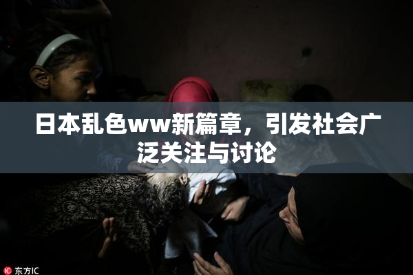 日本乱色ww新篇章，引发社会广泛关注与讨论