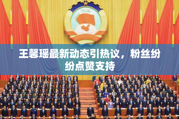 王馨瑶最新动态引热议，粉丝纷纷点赞支持