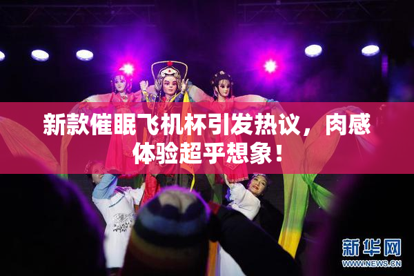 新款催眠飞机杯引发热议，肉感体验超乎想象！