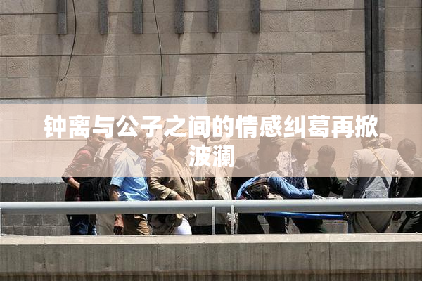 钟离与公子之间的情感纠葛再掀波澜