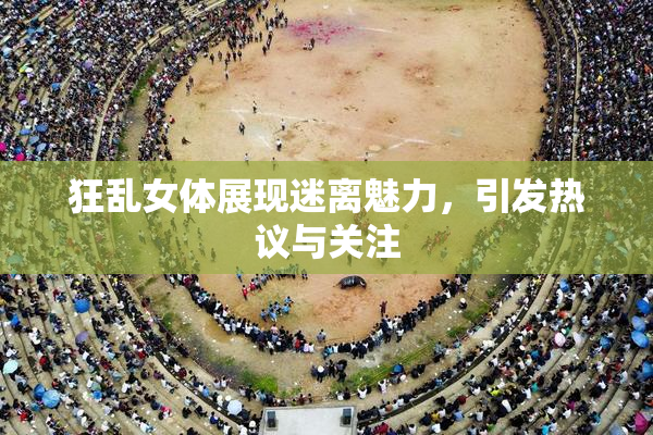 狂乱女体展现迷离魅力，引发热议与关注