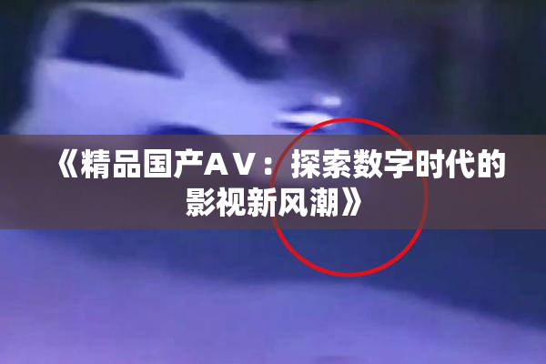 《精品国产AⅤ：探索数字时代的影视新风潮》