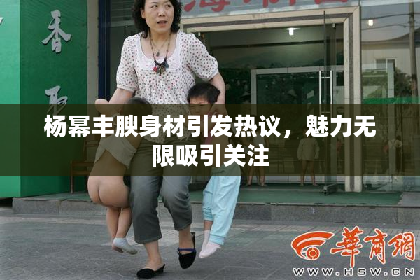 杨幂丰腴身材引发热议，魅力无限吸引关注