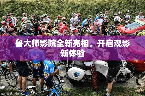 鲁大师影院全新亮相，开启观影新体验