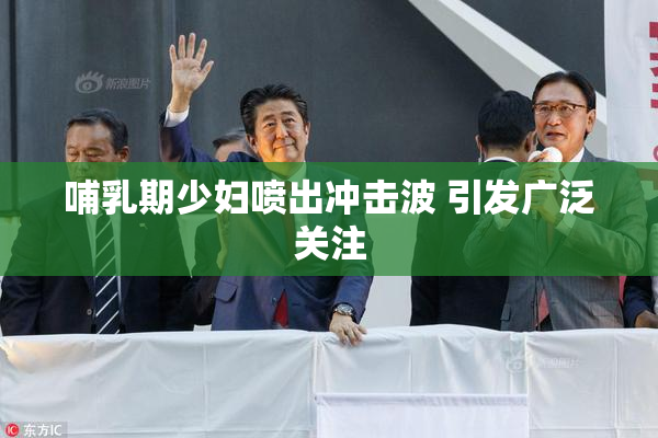 哺乳期少妇喷出冲击波 引发广泛关注