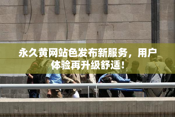 永久黄网站色发布新服务，用户体验再升级舒适！