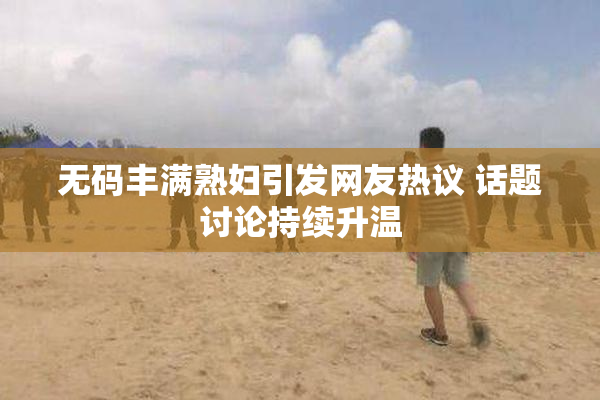 无码丰满熟妇引发网友热议 话题讨论持续升温