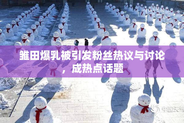 雏田爆乳被引发粉丝热议与讨论，成热点话题