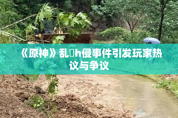 《原神》乱婬h侵事件引发玩家热议与争议