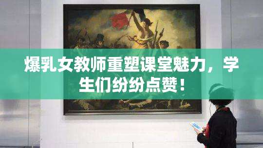 爆乳女教师重塑课堂魅力，学生们纷纷点赞！