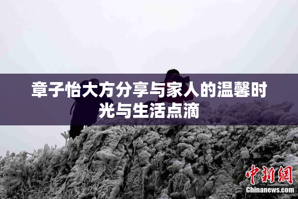 章子怡大方分享与家人的温馨时光与生活点滴