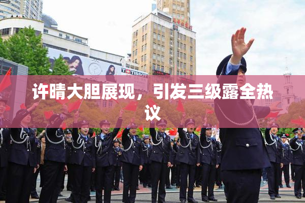 许晴大胆展现，引发三级露全热议