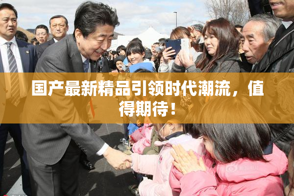 国产最新精品引领时代潮流，值得期待！